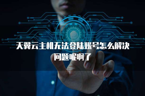 天翼云主机无法登陆账号怎么解决问题呢啊了