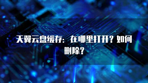 天翼云盘缓存:在哪里打开?如何删除?