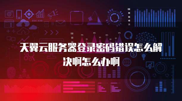 天翼云服务器登录密码错误怎么解决啊怎么办啊