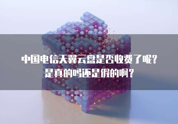 中国电信天翼云盘是否收费了呢？是真的吗还是假的啊？