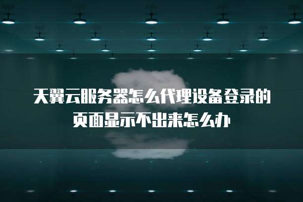 天翼云服务器怎么代理设备登录的页面显示不出来怎么办