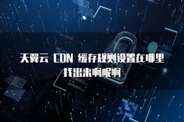 天翼云 CDN 缓存规则设置在哪里找出来啊呢啊