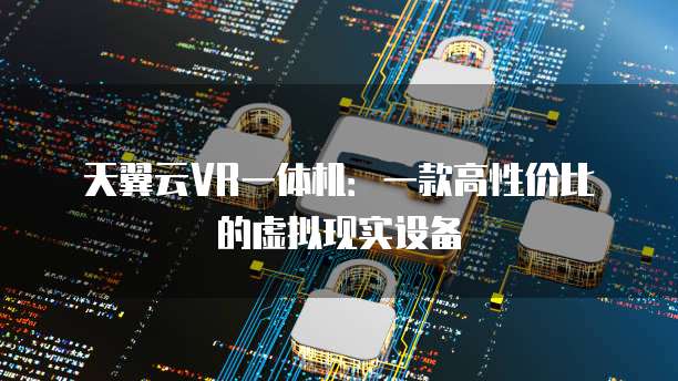 天翼云VR一体机：一款高性价比的虚拟现实设备
