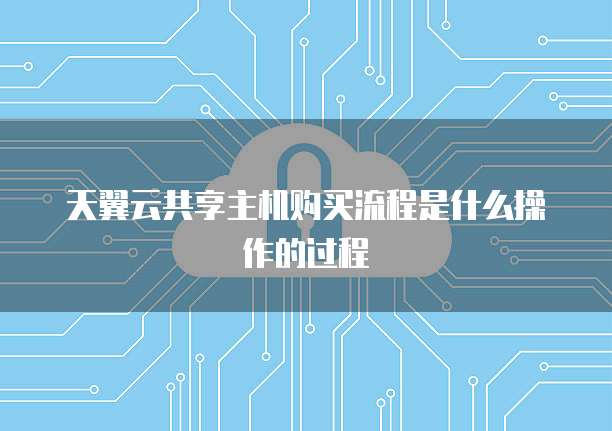 天翼云共享主机购买流程是什么操作的过程