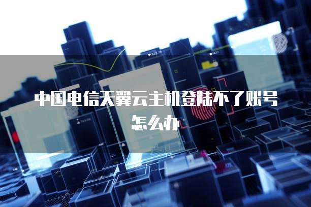 中国电信天翼云主机登陆不了账号怎么办