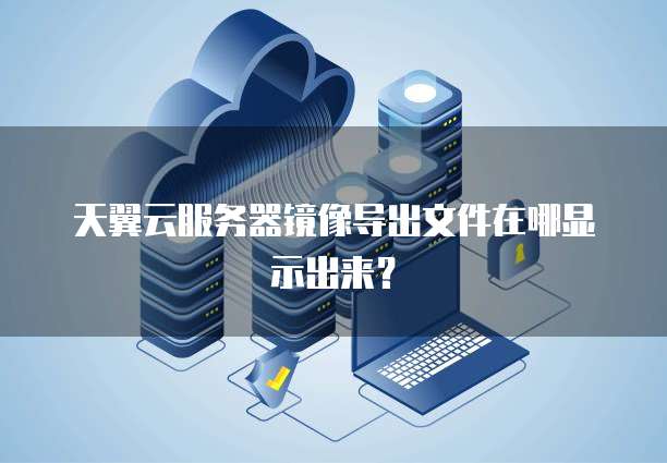 天翼云服务器镜像导出文件在哪显示出来?