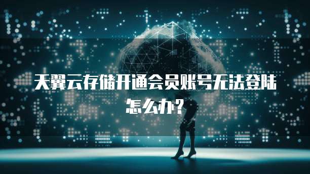 天翼云存储开通会员账号无法登陆怎么办?