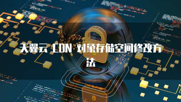 天翼云 CDN 对象存储空间修改方法