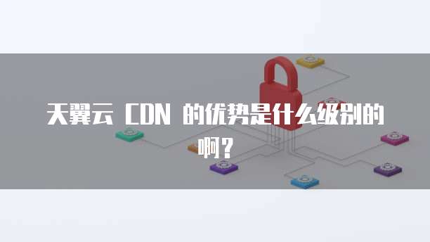 天翼云 CDN 的优势是什么级别的啊?