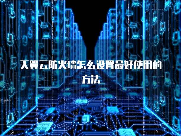 天翼云防火墙怎么设置最好使用的方法