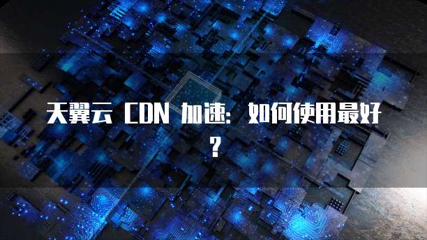 天翼云 CDN 加速：如何使用最好？