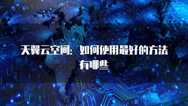 天翼云空间:如何使用最好的方法有哪些