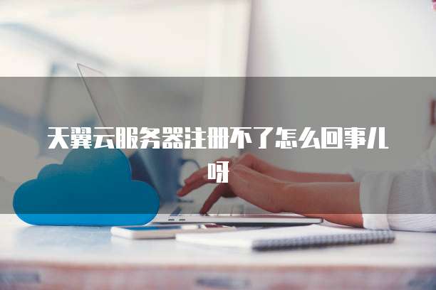 天翼云服务器注册不了怎么回事儿呀