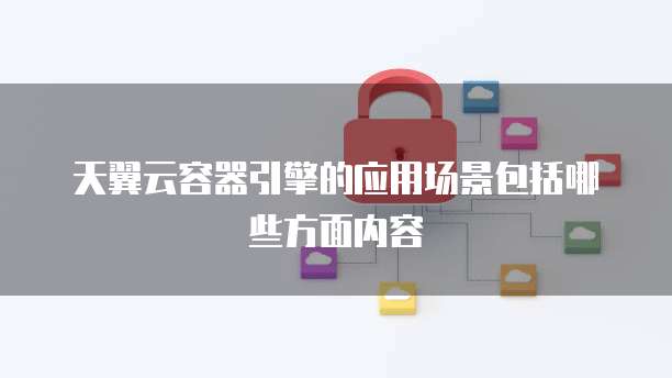 天翼云容器引擎的应用场景包括哪些方面内容