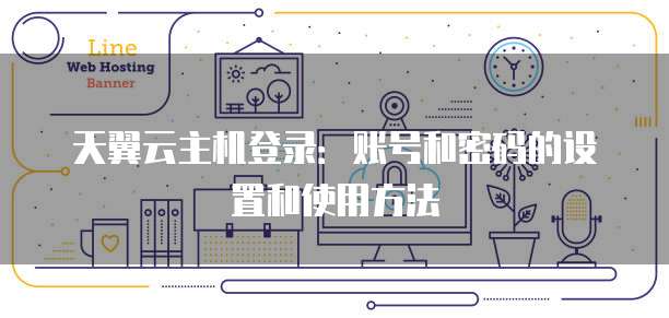 天翼云主机登录:账号和密码的设置和使用方法