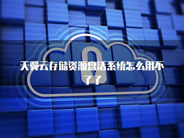 天翼云存储资源盘活系统怎么用不了了