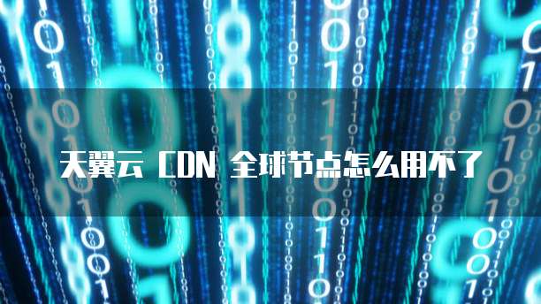 天翼云 CDN 全球节点怎么用不了