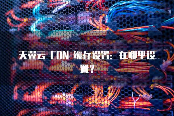 天翼云 CDN 缓存设置:在哪里设置?