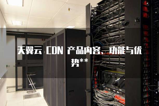 天翼云 CDN 产品内容、功能与优势**