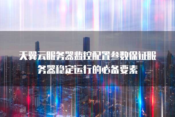 天翼云服务器监控配置参数保证服务器稳定运行的必备要素