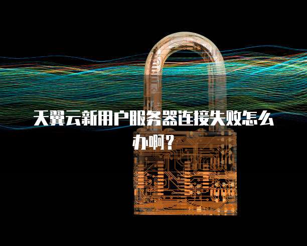 天翼云新用户服务器连接失败怎么办啊?