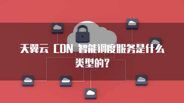 天翼云 CDN 智能调度服务是什么类型的?