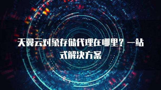 天翼云对象存储代理在哪里?一站式解决方案