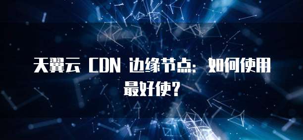 天翼云 CDN 边缘节点：如何使用最好使？