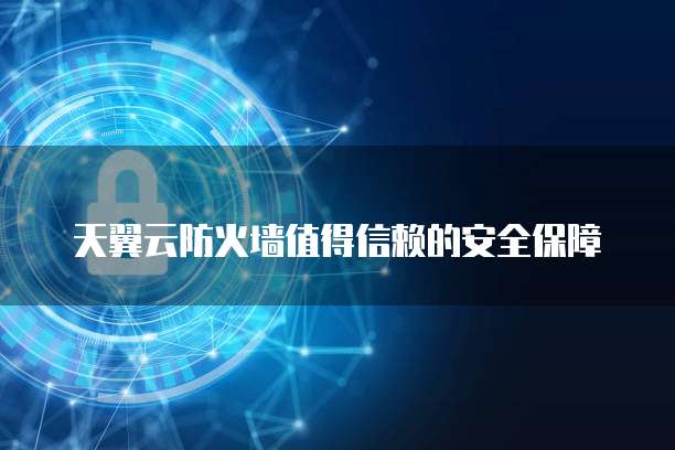 天翼云防火墙值得信赖的安全保障