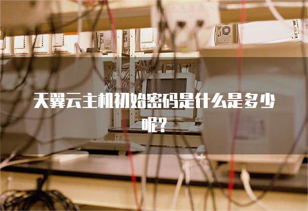 天翼云主机初始密码是什么是多少呢?
