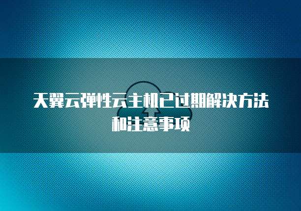 天翼云弹性云主机已过期解决方法和注意事项
