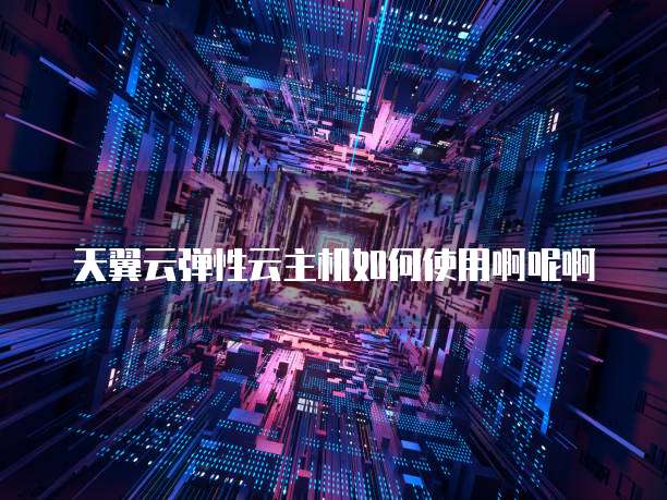 天翼云弹性云主机如何使用啊呢啊