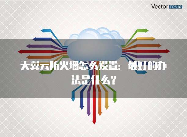 天翼云防火墙怎么设置:最好的办法是什么?