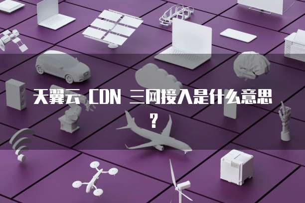 天翼云 CDN 三网接入是什么意思？