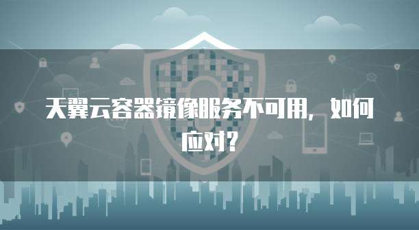 天翼云容器镜像服务不可用,如何应对?
