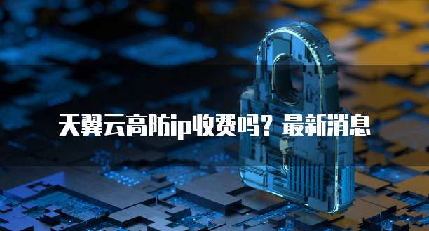 天翼云高防ip收费吗?最新消息