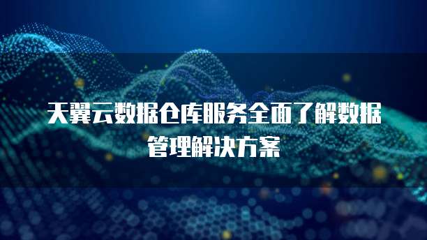 天翼云数据仓库服务全面了解数据管理解决方案