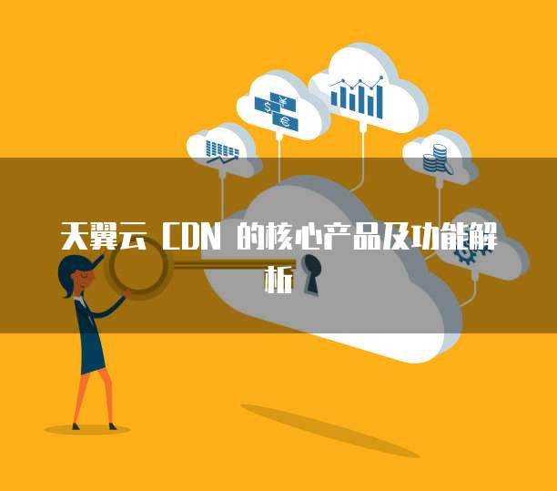 天翼云 CDN 的核心产品及功能解析