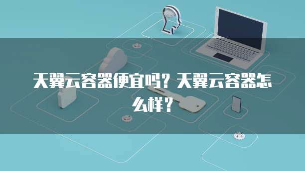 天翼云容器便宜吗？天翼云容器怎么样？
