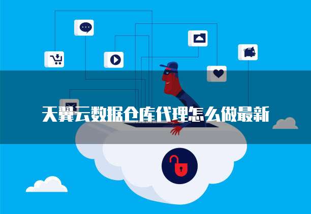 天翼云数据仓库代理怎么做最新