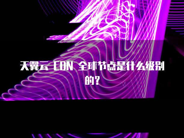 天翼云 CDN 全球节点是什么级别的？