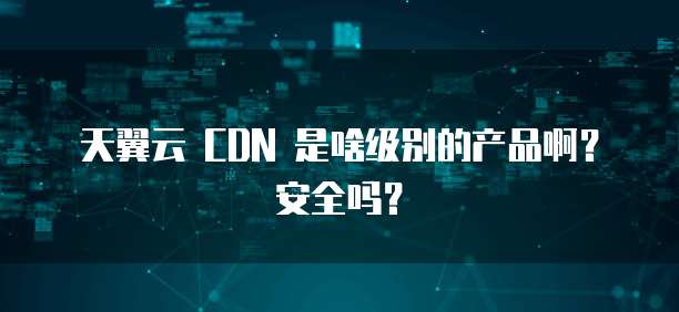 天翼云 CDN 是啥级别的产品啊?安全吗?