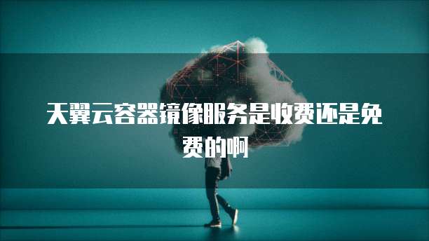 天翼云容器镜像服务是收费还是免费的啊