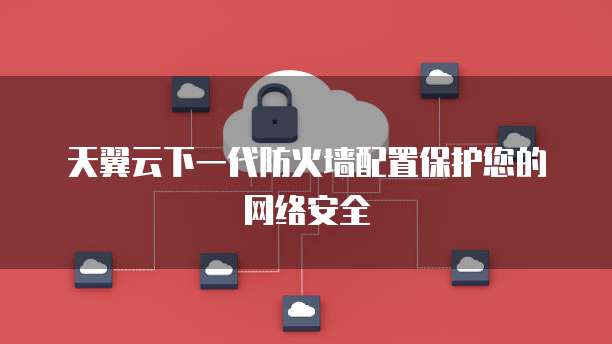 天翼云下一代防火墙配置保护您的网络安全