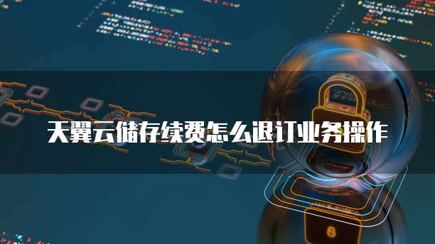 天翼云储存续费怎么退订业务操作