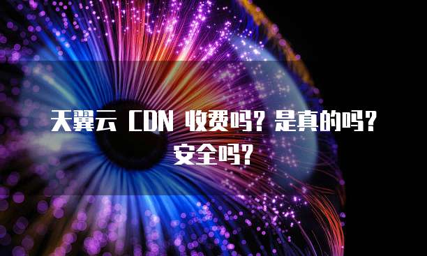 天翼云 CDN 收费吗?是真的吗?安全吗?