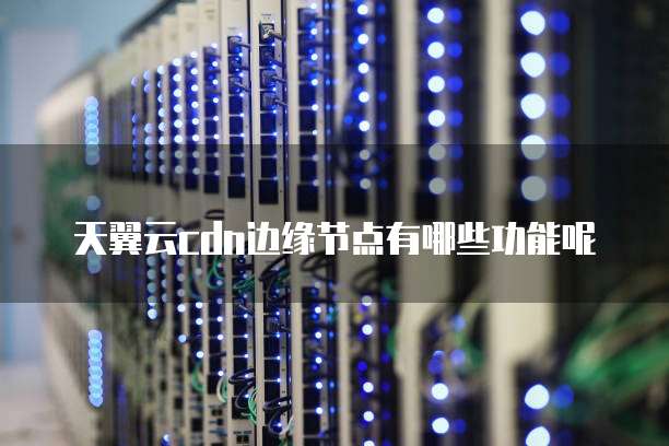 天翼云cdn边缘节点有哪些功能呢