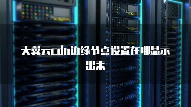 天翼云cdn边缘节点设置在哪显示出来