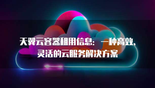 天翼云容器租用信息:一种高效、灵活的云服务解决方案