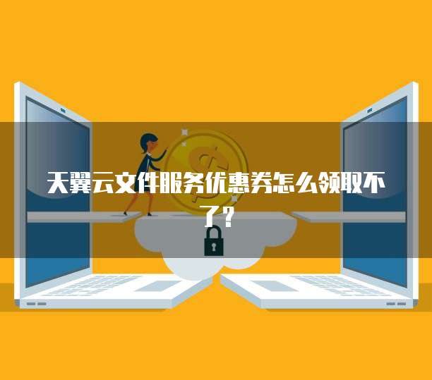 天翼云文件服务优惠券怎么领取不了？